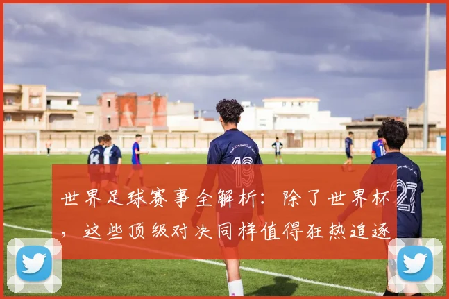 世界足球赛事全解析:除了世界杯,这些顶级对决同样值得狂热追逐!_20260610190156