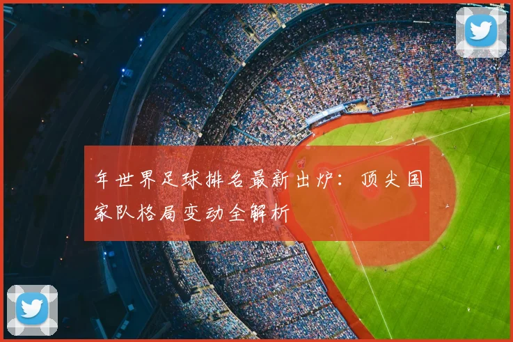 年世界足球排名最新出炉:顶尖国家队格局变动全解析