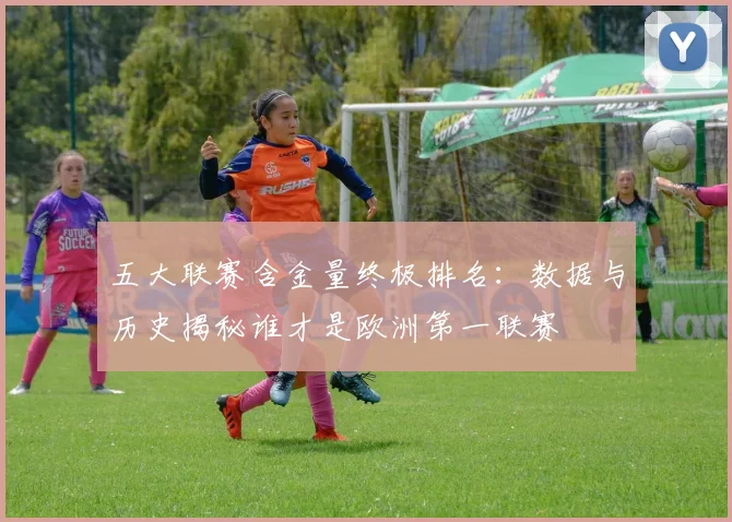 五大联赛含金量终极排名:数据与历史揭秘谁才是欧洲第一联赛